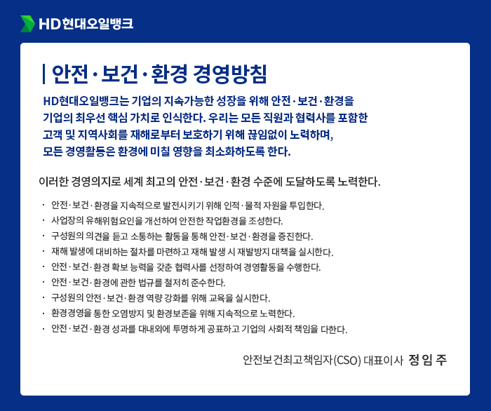HD현대오일뱅크 [안전·보건·환경 경영방침] HD현대오일뱅크는 기업의 지속가능한 성장을 위해 안전·보건·환경을
                                    기업의 최우선 핵심 가치로 인식한다. 우리는 모든 직원과 협력사를 포함한
                                    고객 및 지역사회를 재해로부터 보호하기 위해 끊임없이 노력하며,
                                    모든 경영활동은 환경에 미칠 영향을 최소화하도록 한다. 이러한 경영의지로 세계 최고의 안전·보건·환경 수준에 도달하도록 노력한다.
                                    안전·보건·환경을 지속적으로 발전시키기 위해 인적·물적 자원을 투입한다.
                                    사업장의 유해위험요인을 개선하여 안전한 작업환경을 조성한다.
                                    구성원의 의견을 듣고 소통하는 활동을 통해 안전·보건·환경을 증진한다.
                                    재해 발생에 대비하는 절차를 마련하고 재해 발생 시 재발방지 대책을 실시한다.
                                    안전·보건·환경 확보 능력을 갖춘 협력사를 선정하여 경영활동을 수행한다.
                                    안전·보건·환경에 관한 법규를 철저히 준수한다.
                                    구성원의 안전·보건·환경 역량 강화를 위해 교육을 실시한다.
                                    환경경영을 통한 오염방지 및 환경보존을 위해 지속적으로 노력한다. 
                                    안전·보건·환경 성과를 대내외에 투명하게 공표하고 기업의 사회적 책임을 다한다.
                                    - 안전보건최고책임자(CSO) 대표이사  정 임 주 -
